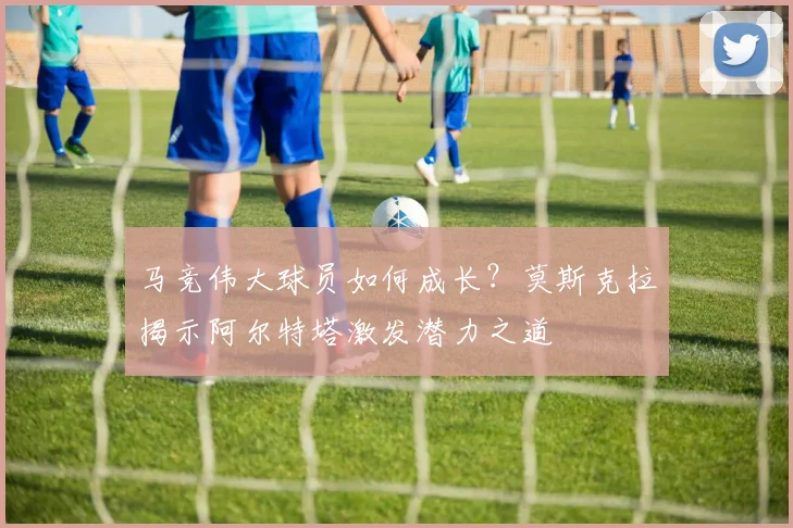 马竞伟大球员如何成长？莫斯克拉揭示阿尔特塔激发潜力之道