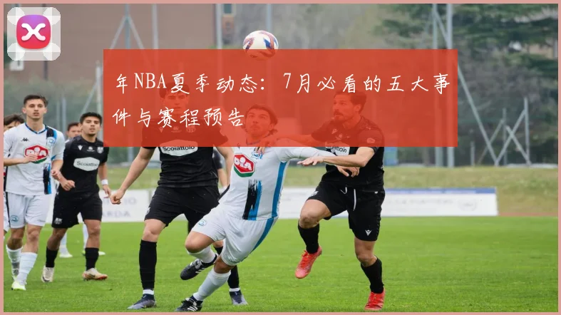 年NBA夏季动态：7月必看的五大事件与赛程预告