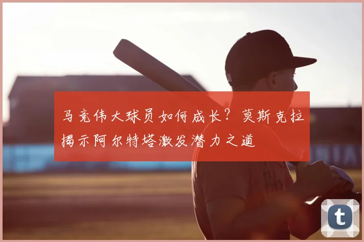 马竞伟大球员如何成长？莫斯克拉揭示阿尔特塔激发潜力之道
