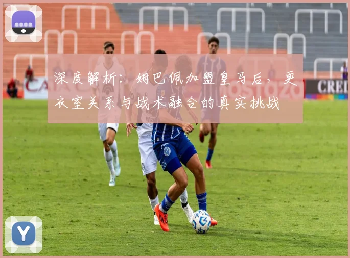 深度解析:姆巴佩加盟皇马后,更衣室关系与战术融合的真实挑战
