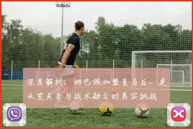 深度解析：姆巴佩加盟皇马后，更衣室关系与战术融合的真实挑战