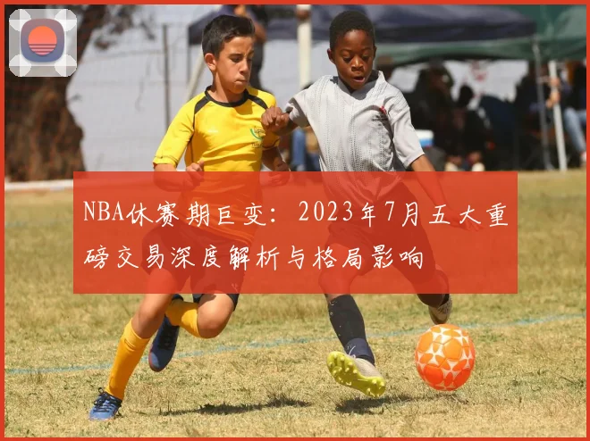 NBA休赛期巨变:2023年7月五大重磅交易深度解析与格局影响